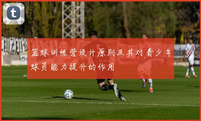 篮球训练营设计原则及其对青少年球员能力提升的作用