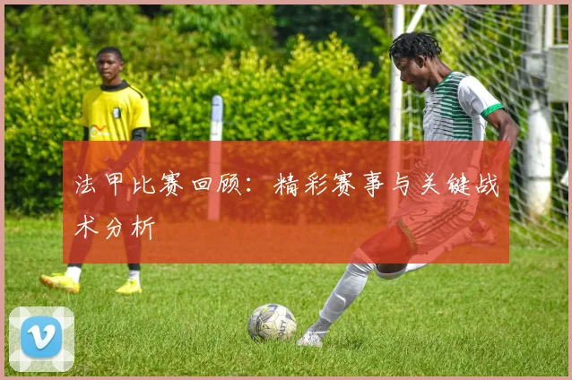 法甲比赛回顾:精彩赛事与关键战术分析