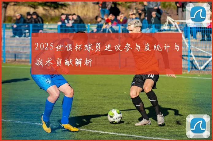 2025世俱杯球员进攻参与度统计与战术贡献解析