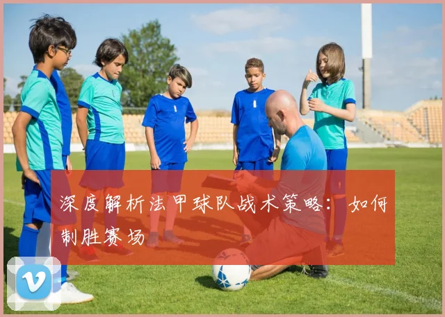 深度解析法甲球队战术策略：如何制胜赛场